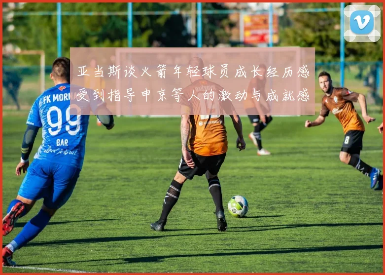 亚当斯谈火箭年轻球员成长经历感受到指导申京等人的激动与成就感